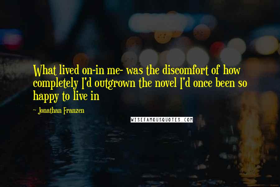 Jonathan Franzen Quotes: What lived on-in me- was the discomfort of how completely I'd outgrown the novel I'd once been so happy to live in