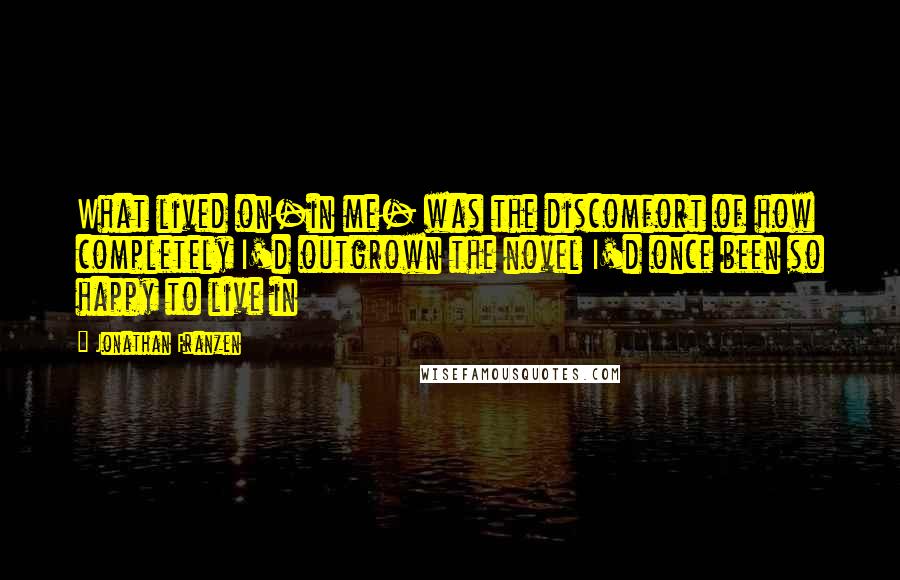 Jonathan Franzen Quotes: What lived on-in me- was the discomfort of how completely I'd outgrown the novel I'd once been so happy to live in