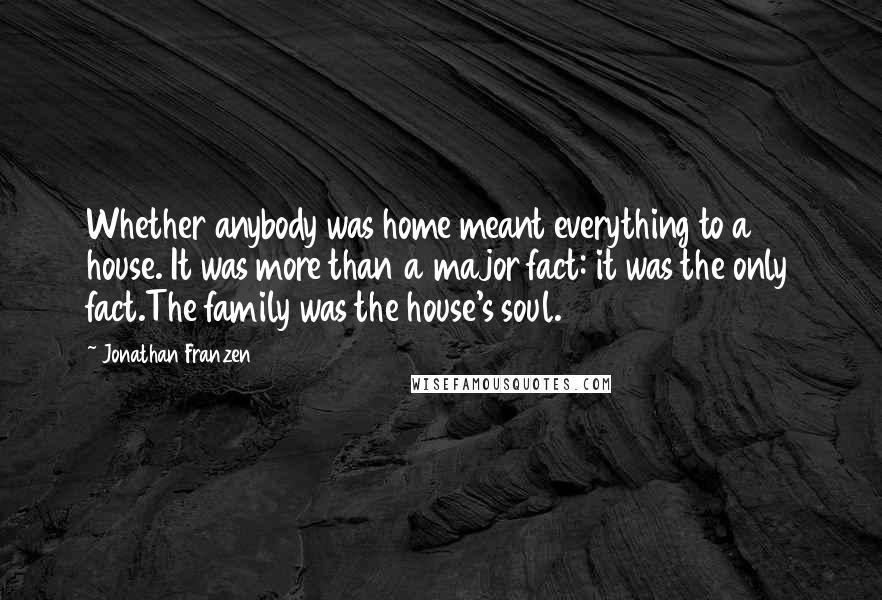 Jonathan Franzen Quotes: Whether anybody was home meant everything to a house. It was more than a major fact: it was the only fact.The family was the house's soul.