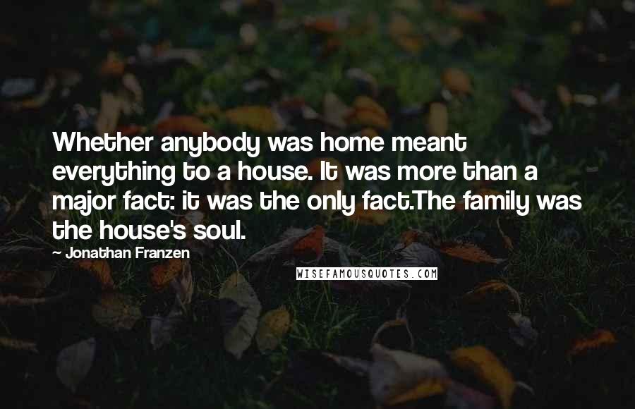 Jonathan Franzen Quotes: Whether anybody was home meant everything to a house. It was more than a major fact: it was the only fact.The family was the house's soul.