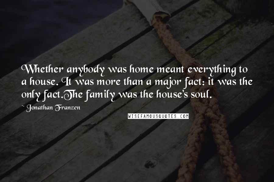Jonathan Franzen Quotes: Whether anybody was home meant everything to a house. It was more than a major fact: it was the only fact.The family was the house's soul.
