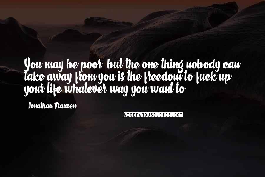 Jonathan Franzen Quotes: You may be poor, but the one thing nobody can take away from you is the freedom to fuck up your life whatever way you want to.