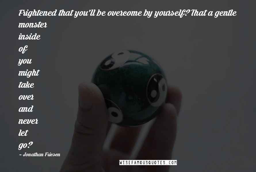 Jonathan Friesen Quotes: Frightened that you'll be overcome by yourself? That a gentle monster inside of you might take over and never let go?