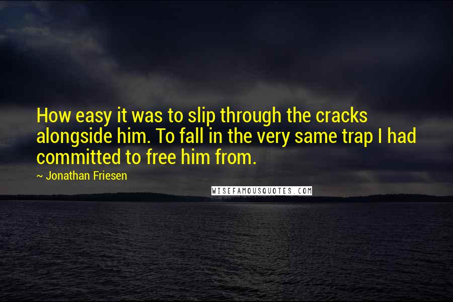 Jonathan Friesen Quotes: How easy it was to slip through the cracks alongside him. To fall in the very same trap I had committed to free him from.