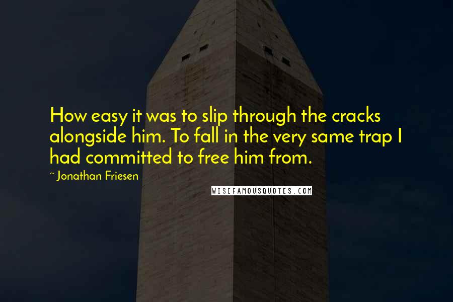 Jonathan Friesen Quotes: How easy it was to slip through the cracks alongside him. To fall in the very same trap I had committed to free him from.