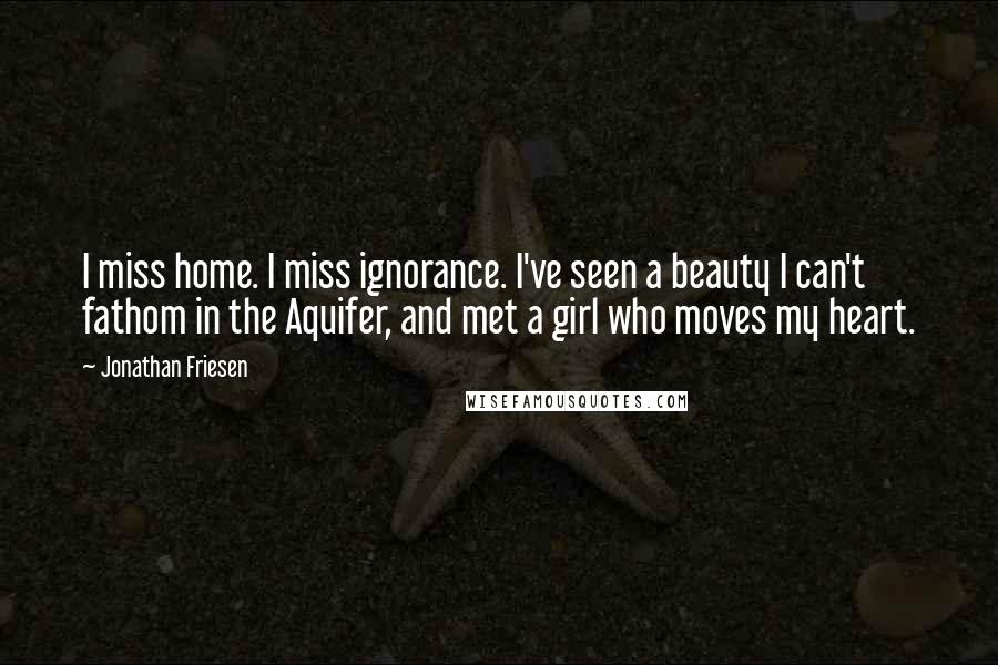 Jonathan Friesen Quotes: I miss home. I miss ignorance. I've seen a beauty I can't fathom in the Aquifer, and met a girl who moves my heart.