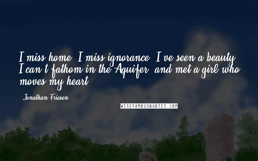 Jonathan Friesen Quotes: I miss home. I miss ignorance. I've seen a beauty I can't fathom in the Aquifer, and met a girl who moves my heart.