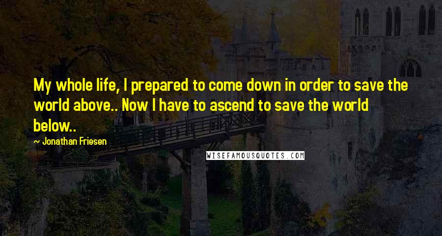 Jonathan Friesen Quotes: My whole life, I prepared to come down in order to save the world above.. Now I have to ascend to save the world below..