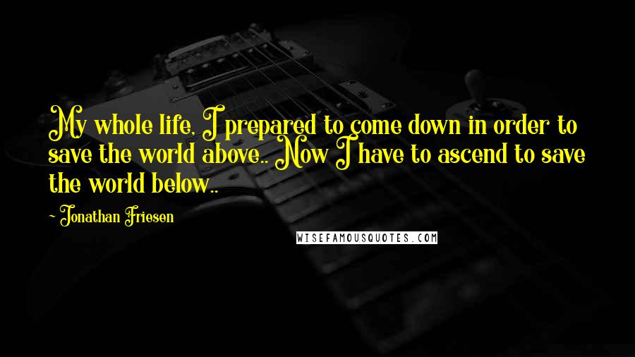Jonathan Friesen Quotes: My whole life, I prepared to come down in order to save the world above.. Now I have to ascend to save the world below..