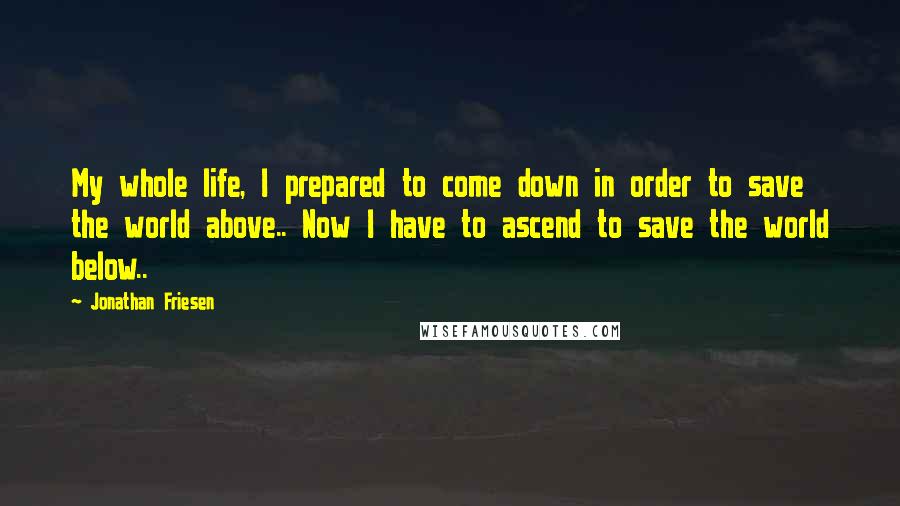 Jonathan Friesen Quotes: My whole life, I prepared to come down in order to save the world above.. Now I have to ascend to save the world below..