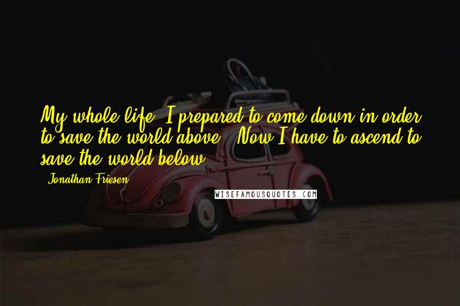 Jonathan Friesen Quotes: My whole life, I prepared to come down in order to save the world above.. Now I have to ascend to save the world below..