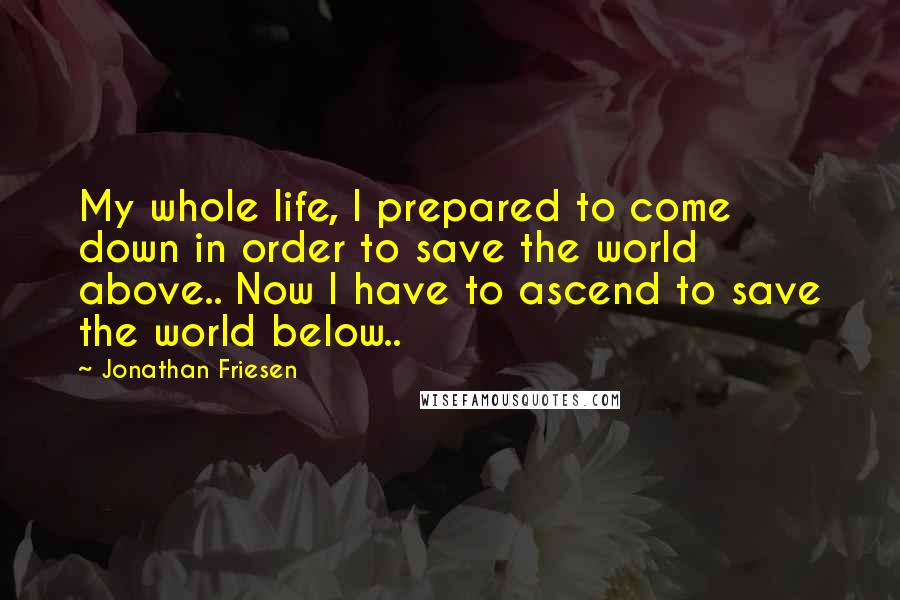 Jonathan Friesen Quotes: My whole life, I prepared to come down in order to save the world above.. Now I have to ascend to save the world below..