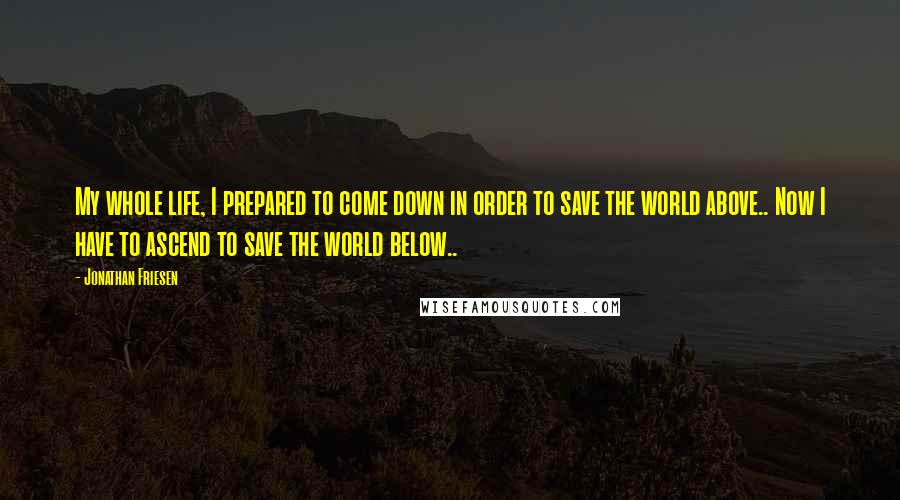 Jonathan Friesen Quotes: My whole life, I prepared to come down in order to save the world above.. Now I have to ascend to save the world below..