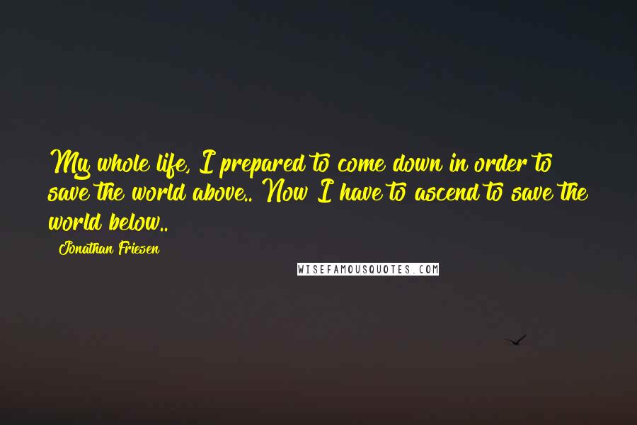 Jonathan Friesen Quotes: My whole life, I prepared to come down in order to save the world above.. Now I have to ascend to save the world below..