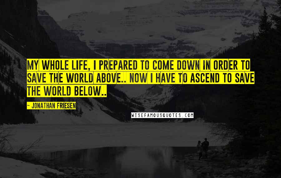 Jonathan Friesen Quotes: My whole life, I prepared to come down in order to save the world above.. Now I have to ascend to save the world below..
