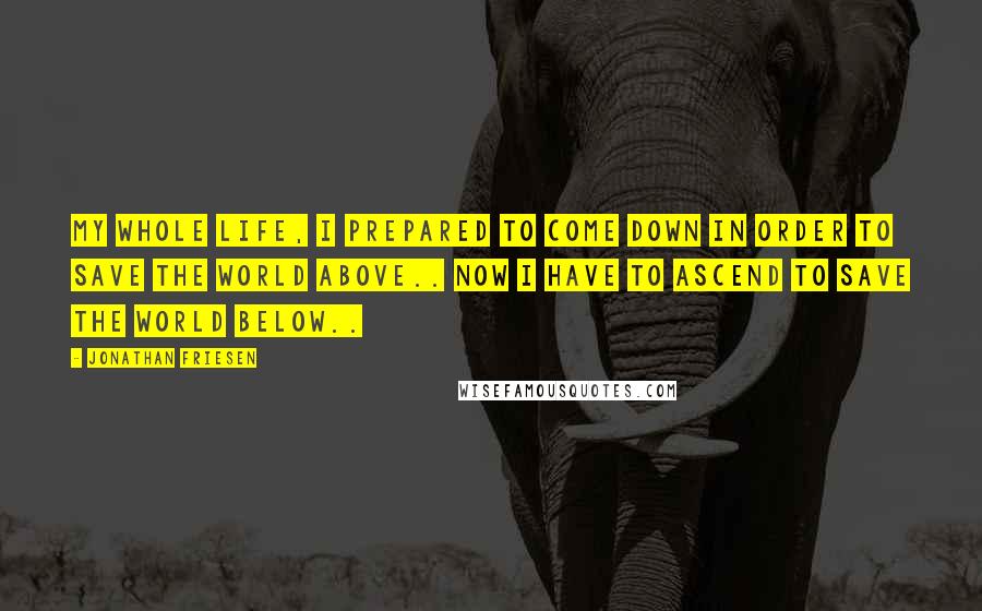 Jonathan Friesen Quotes: My whole life, I prepared to come down in order to save the world above.. Now I have to ascend to save the world below..
