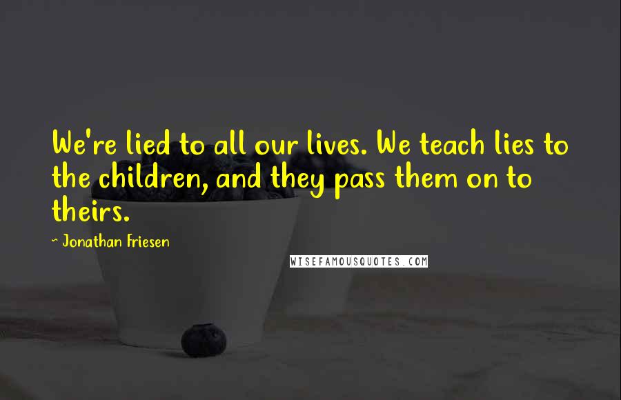 Jonathan Friesen Quotes: We're lied to all our lives. We teach lies to the children, and they pass them on to theirs.