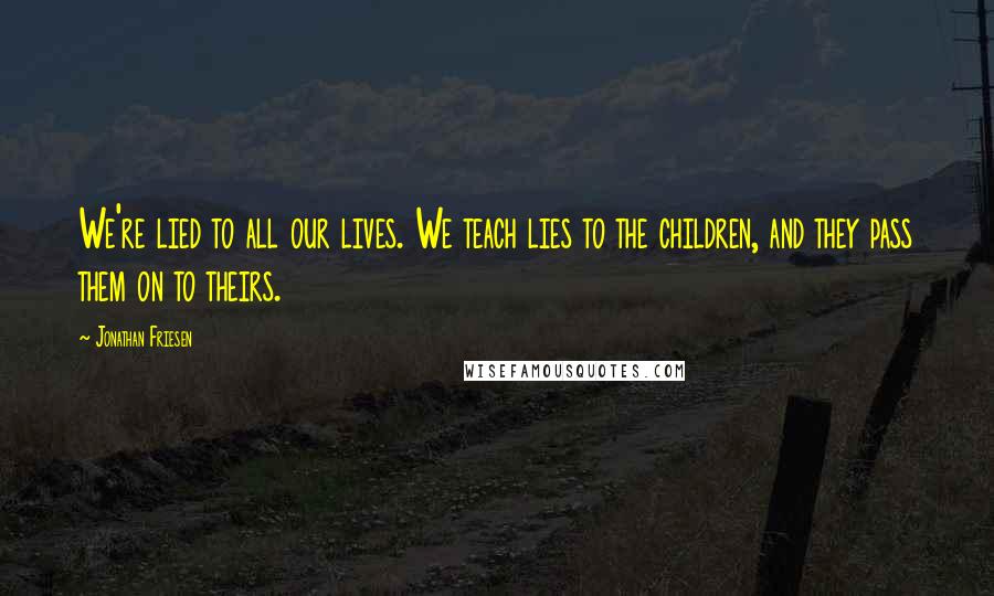 Jonathan Friesen Quotes: We're lied to all our lives. We teach lies to the children, and they pass them on to theirs.