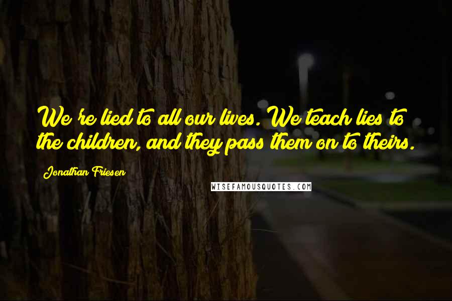 Jonathan Friesen Quotes: We're lied to all our lives. We teach lies to the children, and they pass them on to theirs.