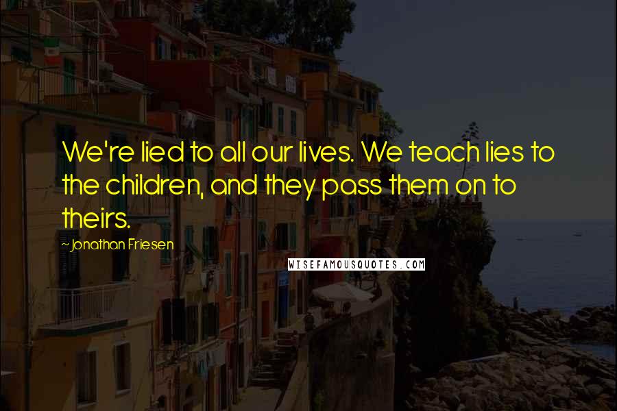 Jonathan Friesen Quotes: We're lied to all our lives. We teach lies to the children, and they pass them on to theirs.