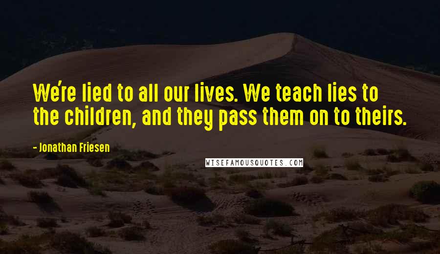 Jonathan Friesen Quotes: We're lied to all our lives. We teach lies to the children, and they pass them on to theirs.