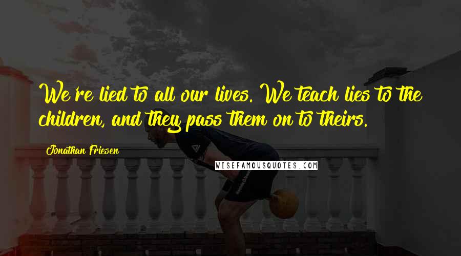 Jonathan Friesen Quotes: We're lied to all our lives. We teach lies to the children, and they pass them on to theirs.