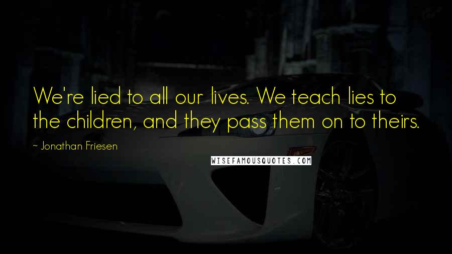Jonathan Friesen Quotes: We're lied to all our lives. We teach lies to the children, and they pass them on to theirs.