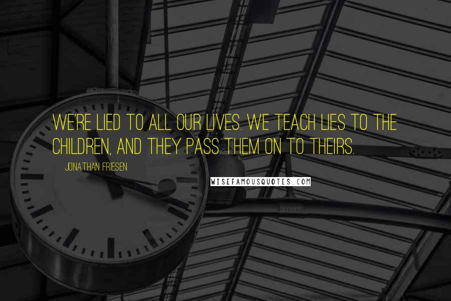 Jonathan Friesen Quotes: We're lied to all our lives. We teach lies to the children, and they pass them on to theirs.
