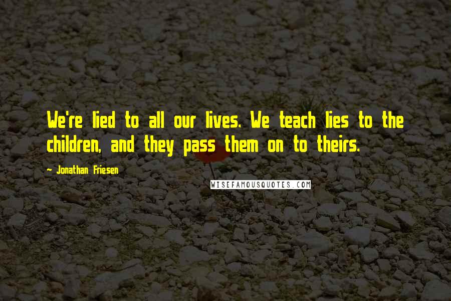 Jonathan Friesen Quotes: We're lied to all our lives. We teach lies to the children, and they pass them on to theirs.