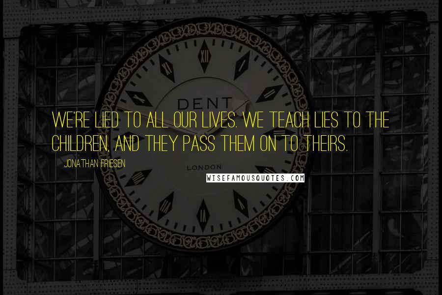 Jonathan Friesen Quotes: We're lied to all our lives. We teach lies to the children, and they pass them on to theirs.