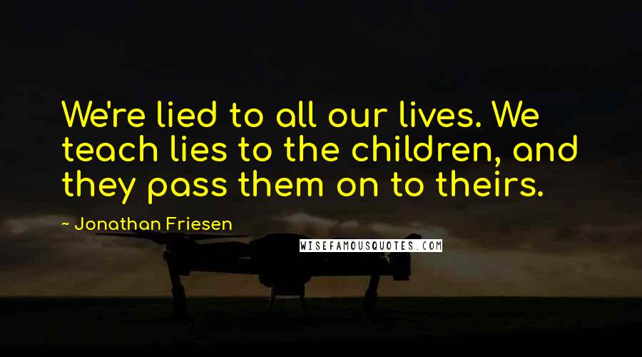 Jonathan Friesen Quotes: We're lied to all our lives. We teach lies to the children, and they pass them on to theirs.