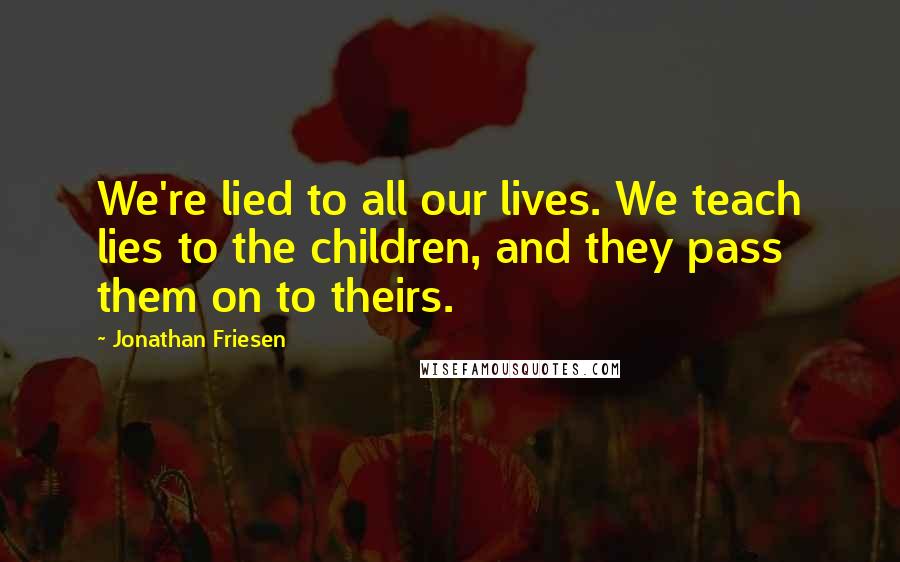 Jonathan Friesen Quotes: We're lied to all our lives. We teach lies to the children, and they pass them on to theirs.