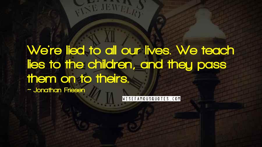Jonathan Friesen Quotes: We're lied to all our lives. We teach lies to the children, and they pass them on to theirs.