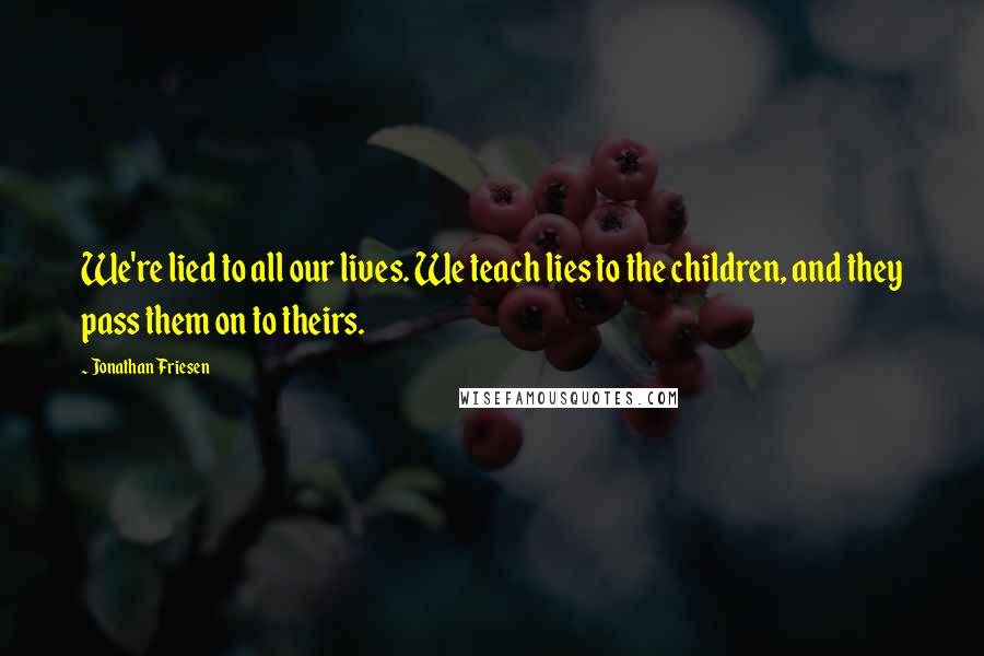 Jonathan Friesen Quotes: We're lied to all our lives. We teach lies to the children, and they pass them on to theirs.