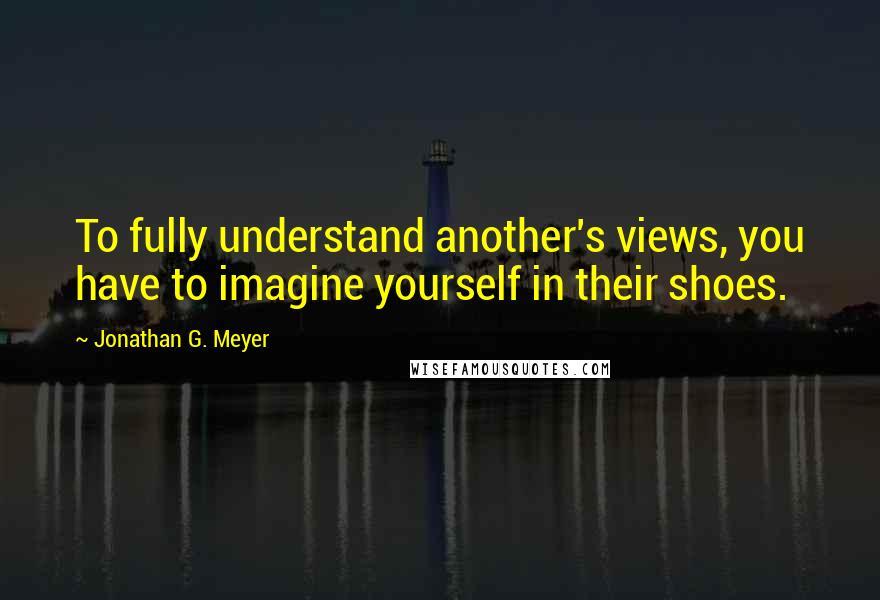 Jonathan G. Meyer Quotes: To fully understand another's views, you have to imagine yourself in their shoes.