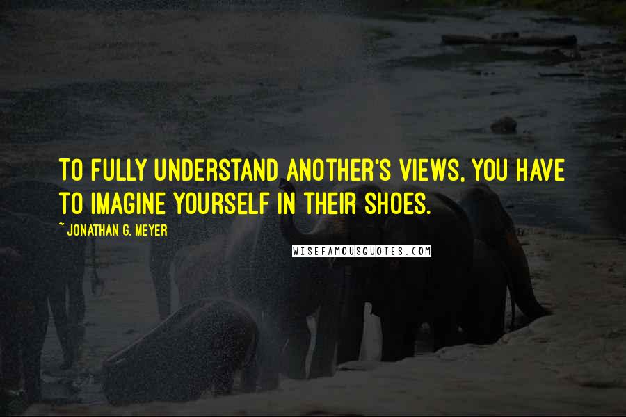 Jonathan G. Meyer Quotes: To fully understand another's views, you have to imagine yourself in their shoes.