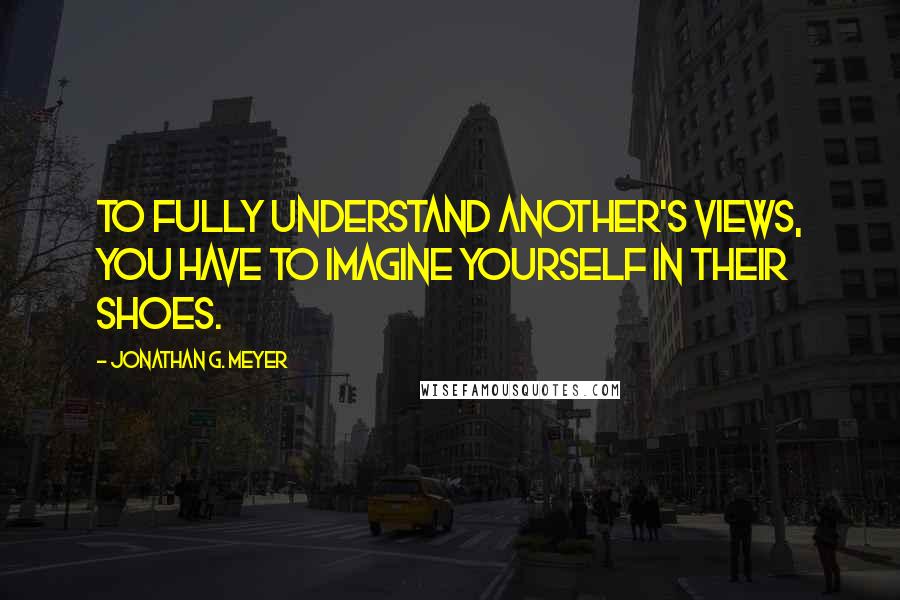 Jonathan G. Meyer Quotes: To fully understand another's views, you have to imagine yourself in their shoes.