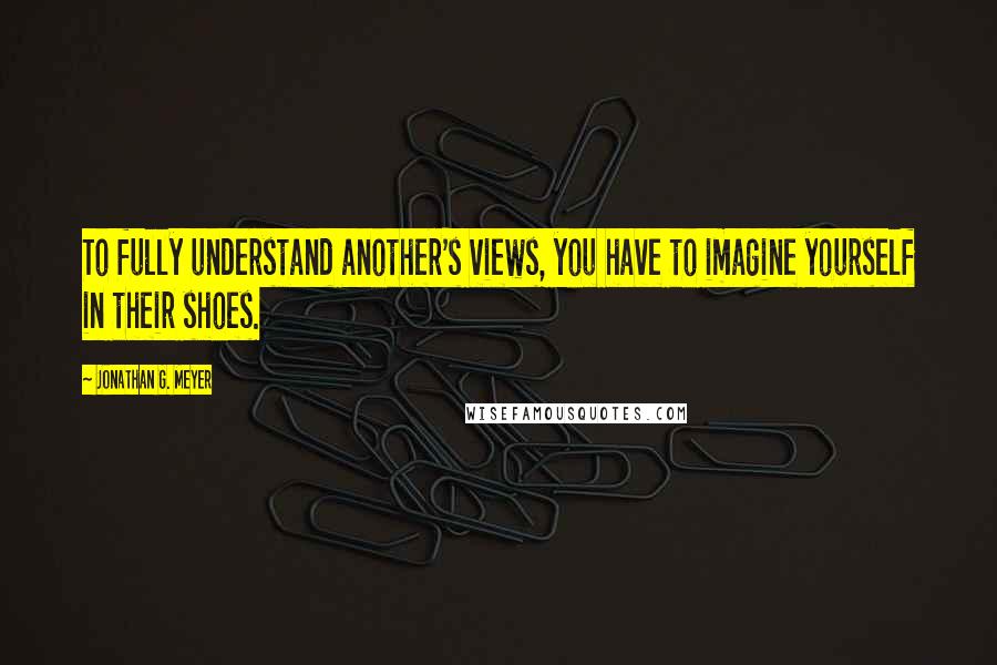 Jonathan G. Meyer Quotes: To fully understand another's views, you have to imagine yourself in their shoes.