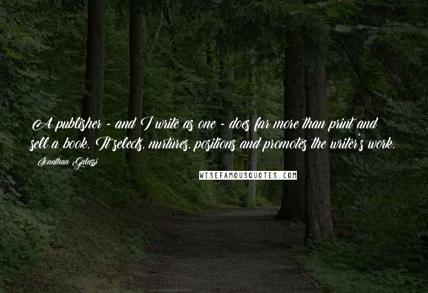 Jonathan Galassi Quotes: A publisher - and I write as one - does far more than print and sell a book. It selects, nurtures, positions and promotes the writer's work.