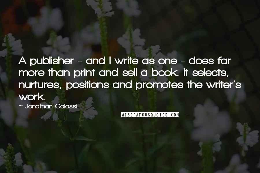 Jonathan Galassi Quotes: A publisher - and I write as one - does far more than print and sell a book. It selects, nurtures, positions and promotes the writer's work.