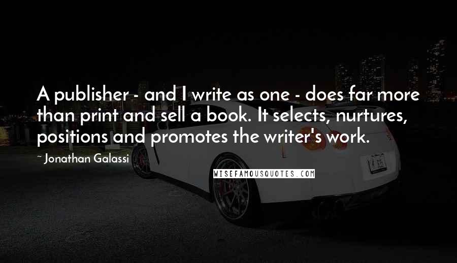 Jonathan Galassi Quotes: A publisher - and I write as one - does far more than print and sell a book. It selects, nurtures, positions and promotes the writer's work.