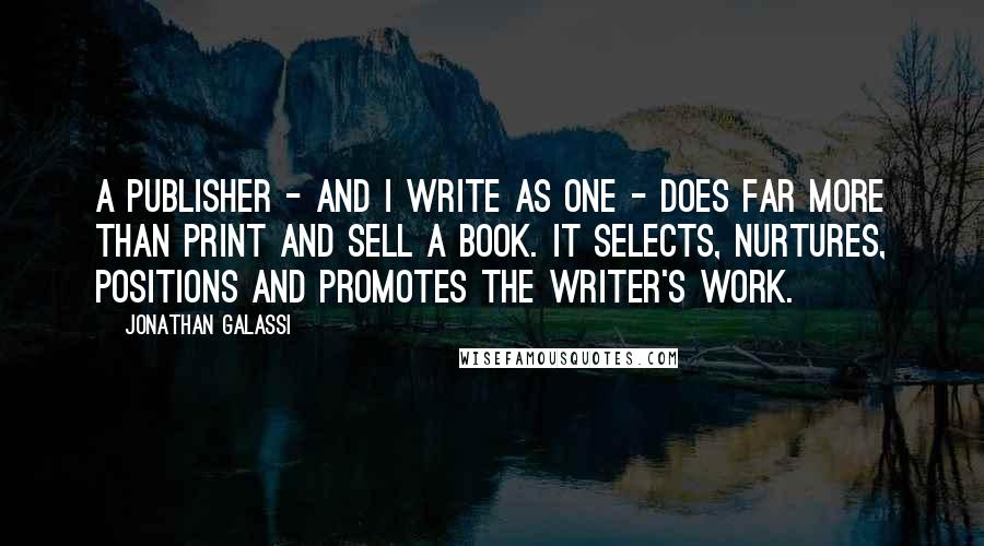 Jonathan Galassi Quotes: A publisher - and I write as one - does far more than print and sell a book. It selects, nurtures, positions and promotes the writer's work.