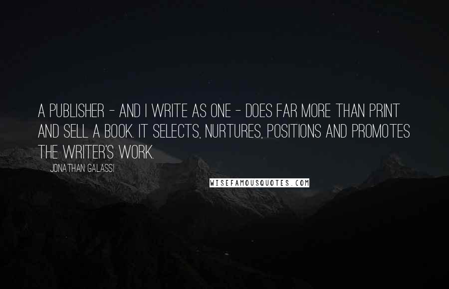 Jonathan Galassi Quotes: A publisher - and I write as one - does far more than print and sell a book. It selects, nurtures, positions and promotes the writer's work.