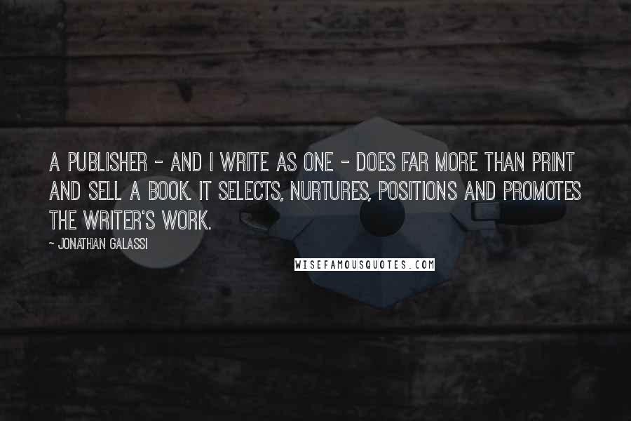 Jonathan Galassi Quotes: A publisher - and I write as one - does far more than print and sell a book. It selects, nurtures, positions and promotes the writer's work.