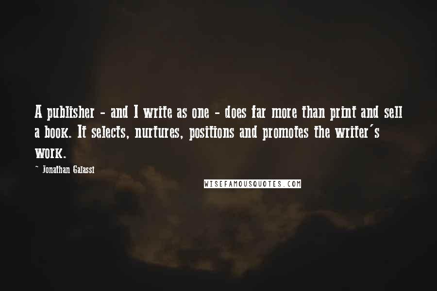 Jonathan Galassi Quotes: A publisher - and I write as one - does far more than print and sell a book. It selects, nurtures, positions and promotes the writer's work.