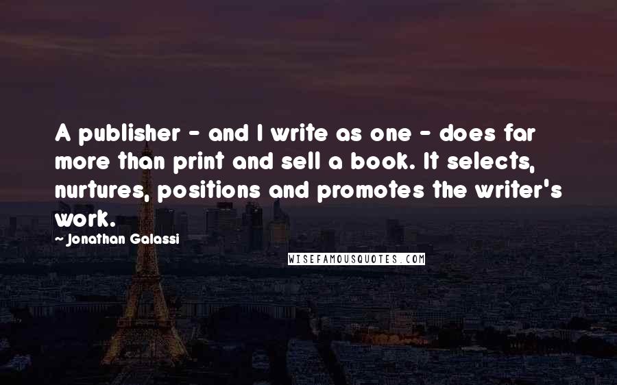 Jonathan Galassi Quotes: A publisher - and I write as one - does far more than print and sell a book. It selects, nurtures, positions and promotes the writer's work.