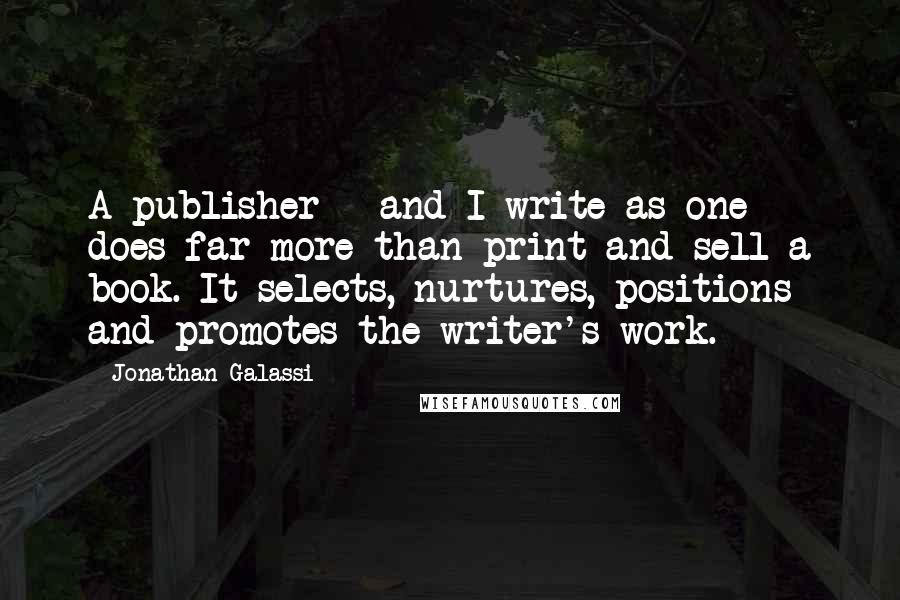 Jonathan Galassi Quotes: A publisher - and I write as one - does far more than print and sell a book. It selects, nurtures, positions and promotes the writer's work.