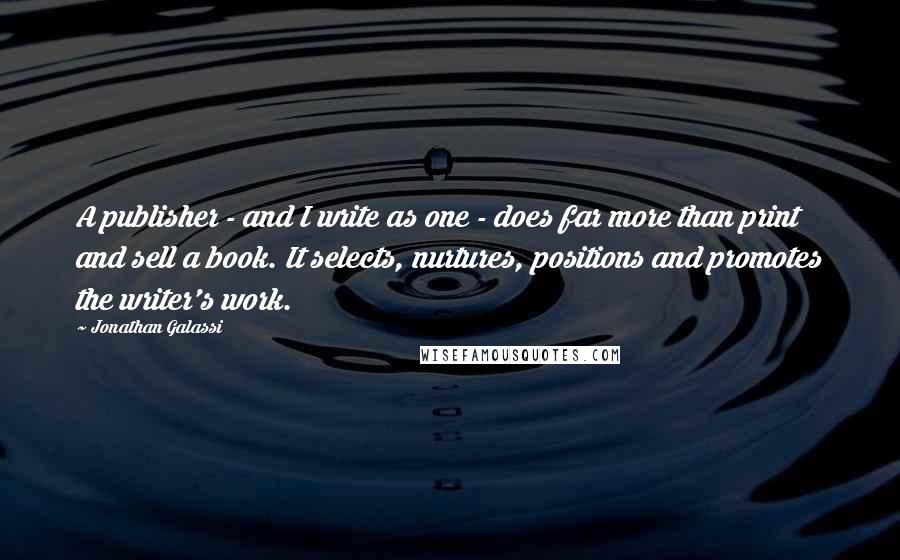 Jonathan Galassi Quotes: A publisher - and I write as one - does far more than print and sell a book. It selects, nurtures, positions and promotes the writer's work.