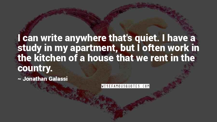 Jonathan Galassi Quotes: I can write anywhere that's quiet. I have a study in my apartment, but I often work in the kitchen of a house that we rent in the country.