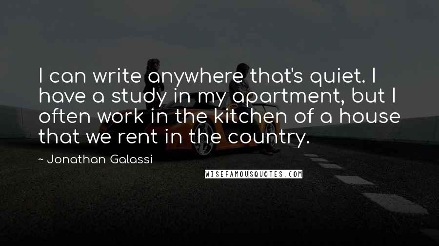 Jonathan Galassi Quotes: I can write anywhere that's quiet. I have a study in my apartment, but I often work in the kitchen of a house that we rent in the country.